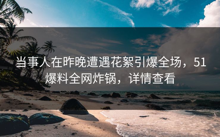 当事人在昨晚遭遇花絮引爆全场，51爆料全网炸锅，详情查看