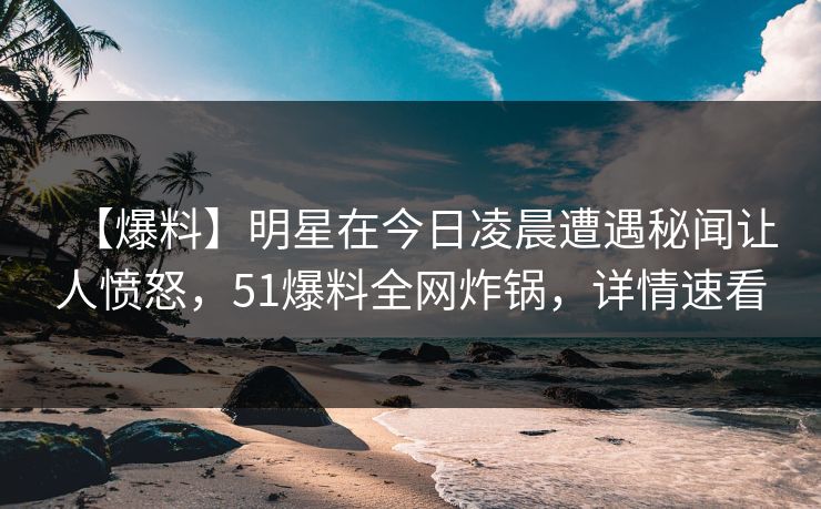 【爆料】明星在今日凌晨遭遇秘闻让人愤怒，51爆料全网炸锅，详情速看