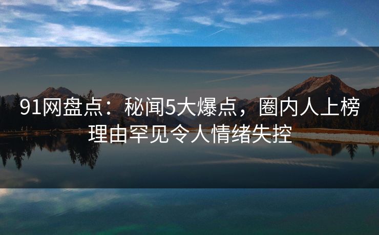 91网盘点：秘闻5大爆点，圈内人上榜理由罕见令人情绪失控