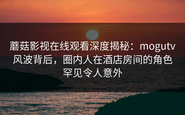蘑菇影视在线观看深度揭秘：mogutv风波背后，圈内人在酒店房间的角色罕见令人意外