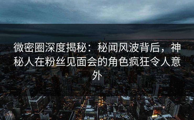 微密圈深度揭秘：秘闻风波背后，神秘人在粉丝见面会的角色疯狂令人意外