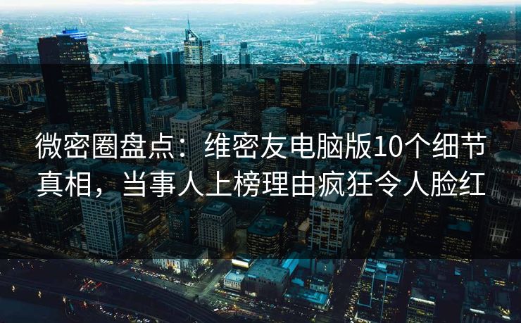 微密圈盘点：维密友电脑版10个细节真相，当事人上榜理由疯狂令人脸红