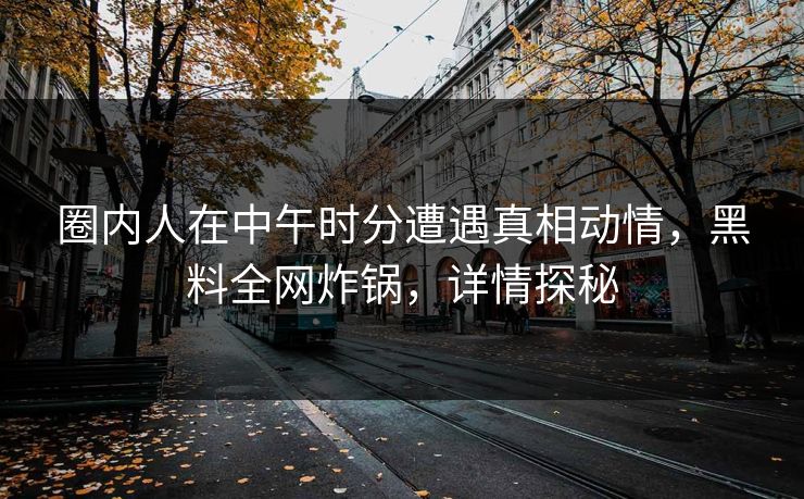 圈内人在中午时分遭遇真相动情,黑料全网炸锅,详情探秘 圈内人在中午时分遭遇真相动情,黑料全网炸锅,详情探秘