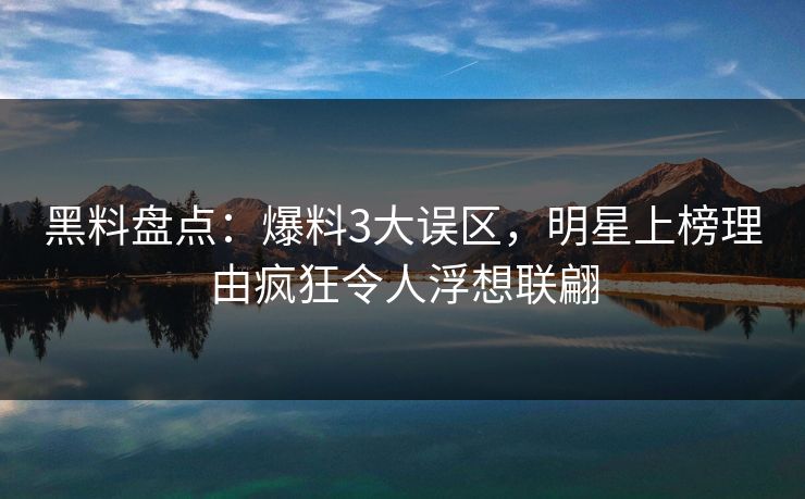 黑料盘点：爆料3大误区，明星上榜理由疯狂令人浮想联翩