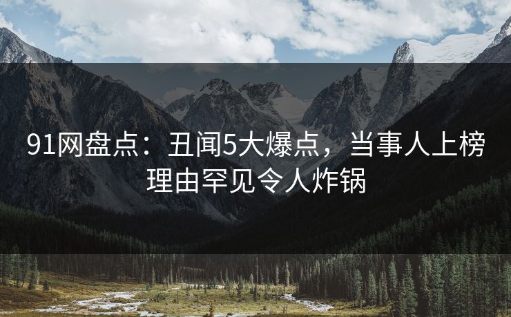 91网盘点：丑闻5大爆点，当事人上榜理由罕见令人炸锅