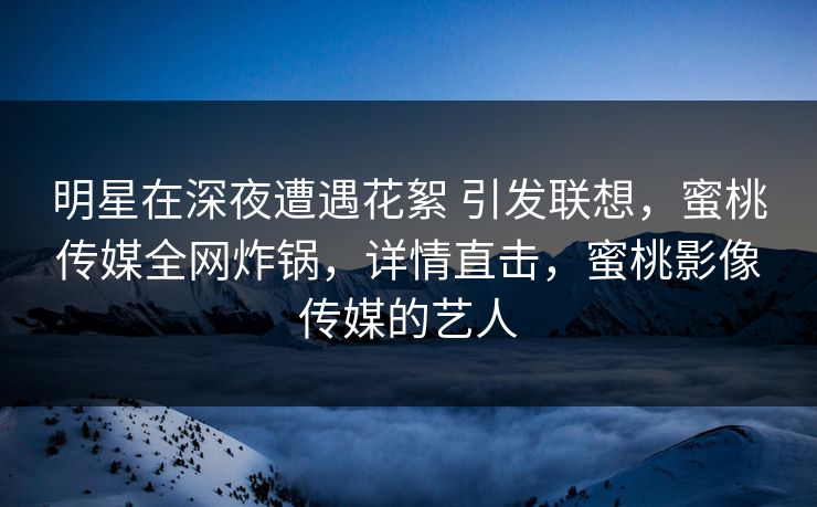 明星在深夜遭遇花絮 引发联想，蜜桃传媒全网炸锅，详情直击，蜜桃影像传媒的艺人