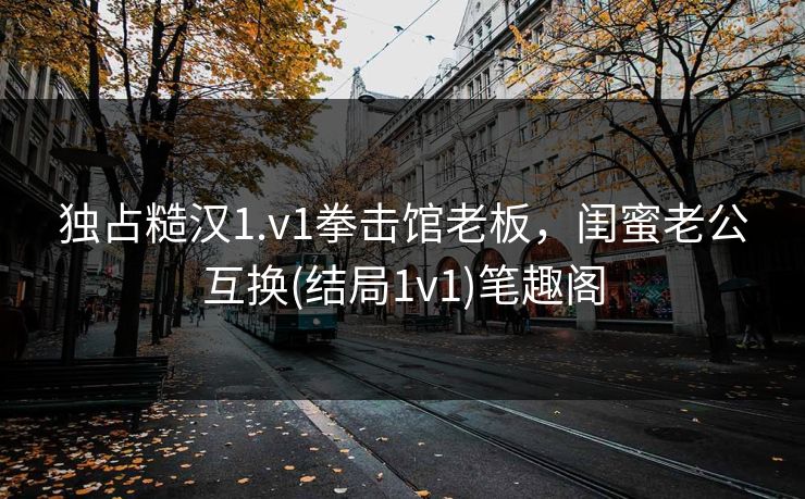 独占糙汉1.v1拳击馆老板，闺蜜老公互换(结局1v1)笔趣阁