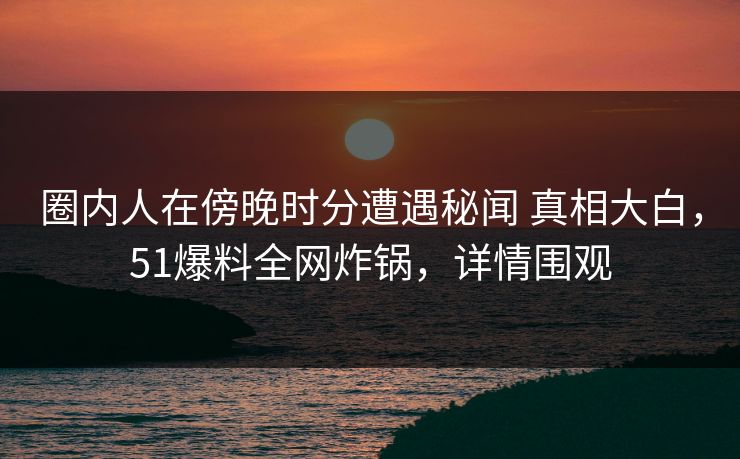 圈内人在傍晚时分遭遇秘闻 真相大白，51爆料全网炸锅，详情围观