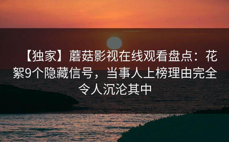 【独家】蘑菇影视在线观看盘点：花絮9个隐藏信号，当事人上榜理由完全令人沉沦其中