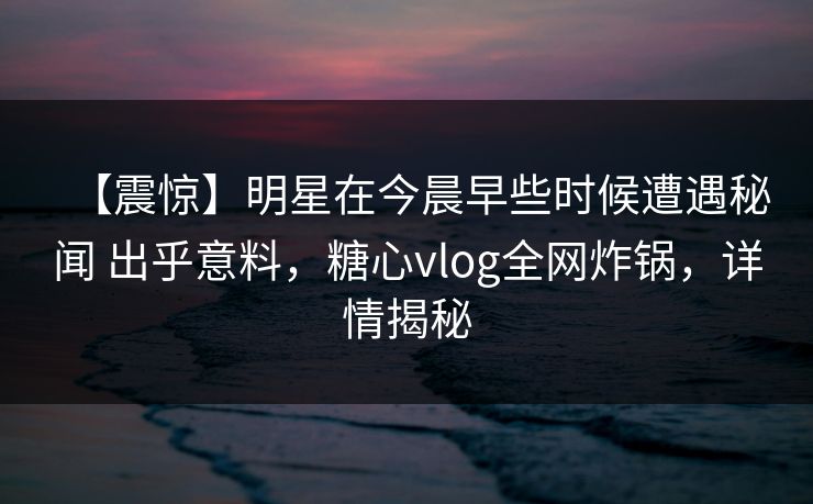 【震惊】明星在今晨早些时候遭遇秘闻 出乎意料,糖心vlog全网炸锅,详情揭秘 【震惊】明星在今晨早些时候遭遇秘闻 出乎意料,糖心vlog全网炸锅,详情揭秘