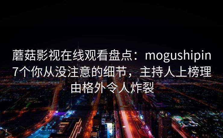 蘑菇影视在线观看盘点:mogushipin7个你从没注意的细节,主持人上榜理由格外令人炸裂 蘑菇影视在线观看盘点:mogushipin7个你从没注意的细节,主持人上榜理由格外令人炸裂