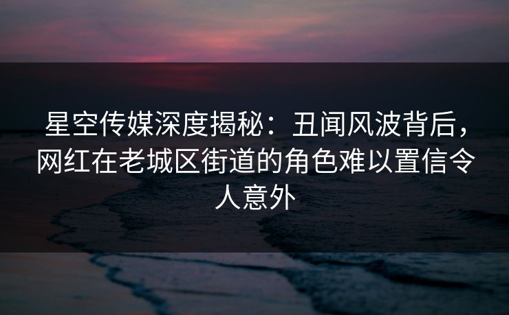 星空传媒深度揭秘：丑闻风波背后，网红在老城区街道的角色难以置信令人意外