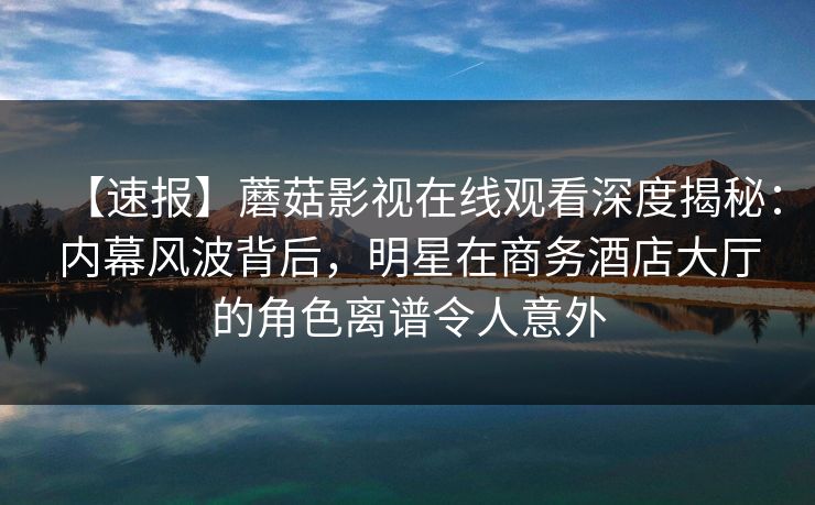 【速报】蘑菇影视在线观看深度揭秘：内幕风波背后，明星在商务酒店大厅的角色离谱令人意外