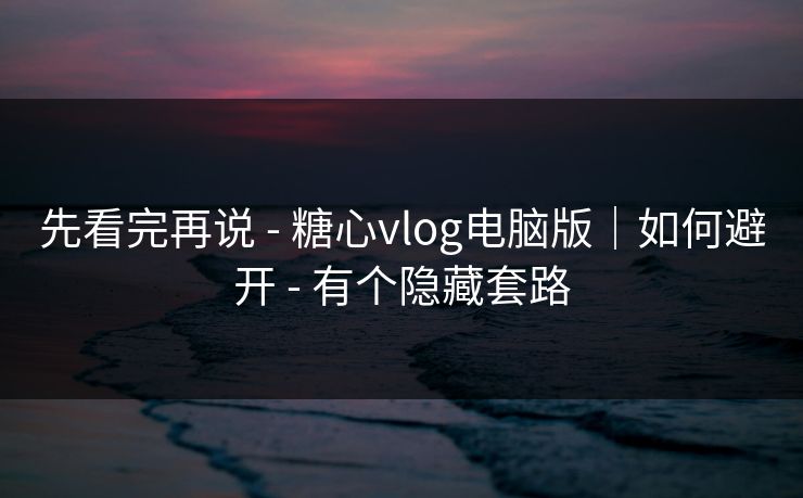 先看完再说 - 糖心vlog电脑版｜如何避开 - 有个隐藏套路