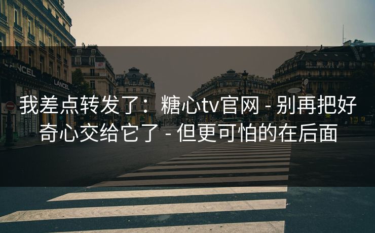我差点转发了：糖心tv官网 - 别再把好奇心交给它了 - 但更可怕的在后面
