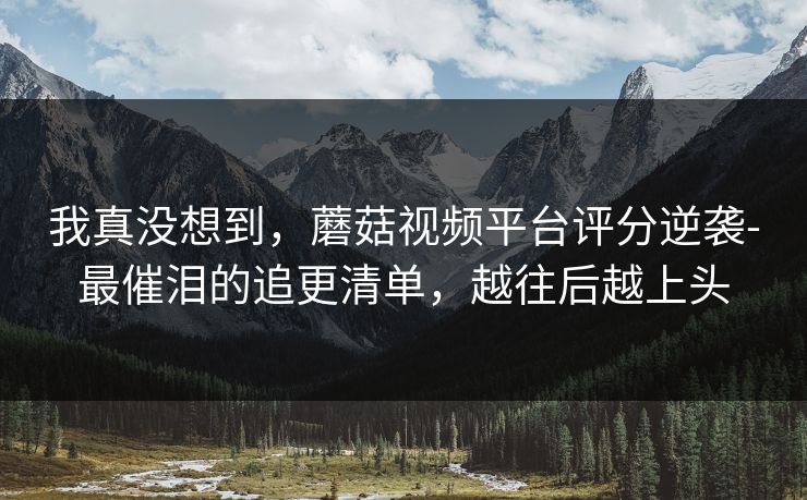 我真没想到,蘑菇视频平台评分逆袭-最催泪的追更清单,越往后越上头 我真没想到,蘑菇视频平台评分逆袭-最催泪的追更清单,越往后越上头