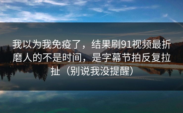 我以为我免疫了，结果刷91视频最折磨人的不是时间，是字幕节拍反复拉扯（别说我没提醒）