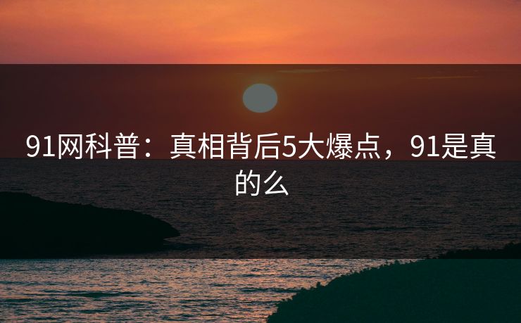 91网科普：真相背后5大爆点，91是真的么
